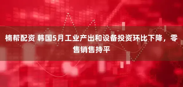楠帮配资 韩国5月工业产出和设备投资环比下降，零售销售持平