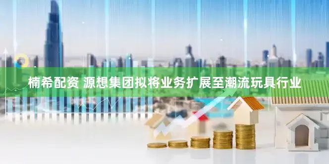 楠希配资 源想集团拟将业务扩展至潮流玩具行业