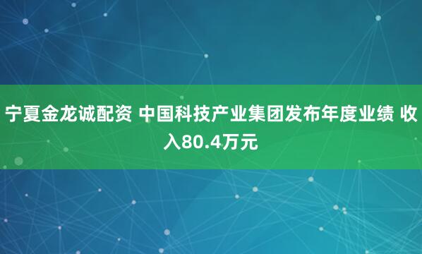宁夏金龙诚配资 中国科技产业集团发布年度业绩 收入80.4万元