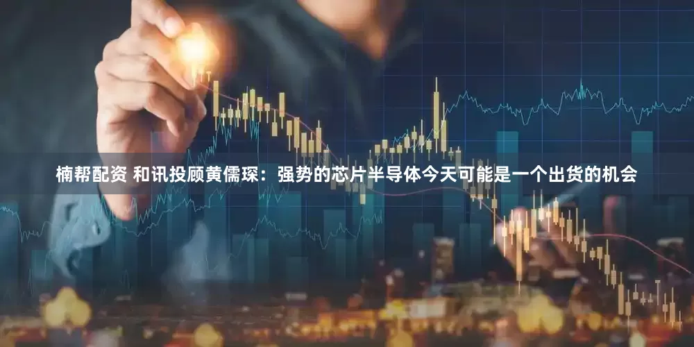 楠帮配资 和讯投顾黄儒琛：强势的芯片半导体今天可能是一个出货的机会