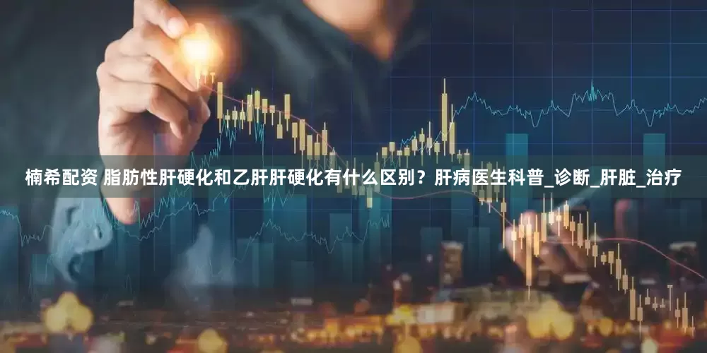 楠希配资 脂肪性肝硬化和乙肝肝硬化有什么区别？肝病医生科普_诊断_肝脏_治疗