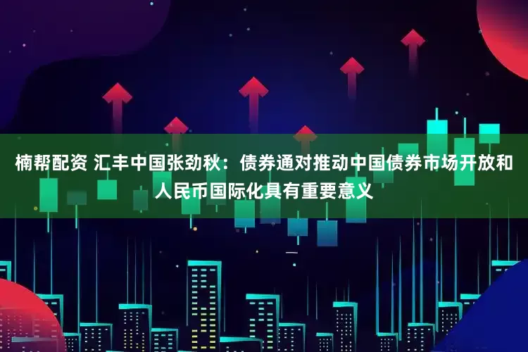 楠帮配资 汇丰中国张劲秋：债券通对推动中国债券市场开放和人民币国际化具有重要意义