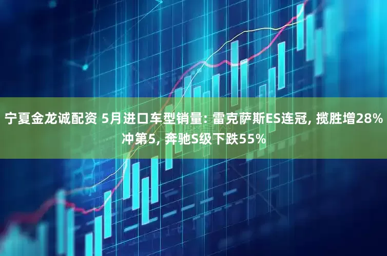宁夏金龙诚配资 5月进口车型销量: 雷克萨斯ES连冠, 揽胜增28%冲第5, 奔驰S级下跌55%