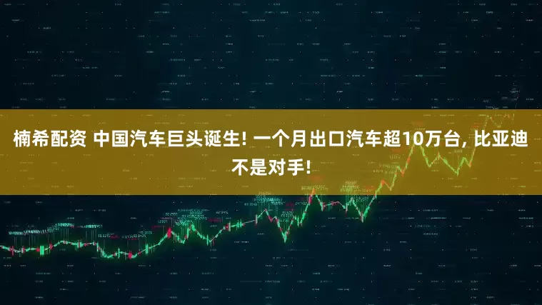 楠希配资 中国汽车巨头诞生! 一个月出口汽车超10万台, 比亚迪不是对手!