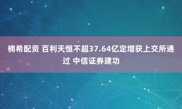 楠希配资 百利天恒不超37.64亿定增获上交所通过 中信证券建功
