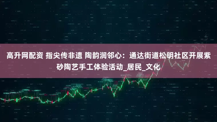 高升网配资 指尖传非遗 陶韵润邻心：通达街道松明社区开展紫砂陶艺手工体验活动_居民_文化