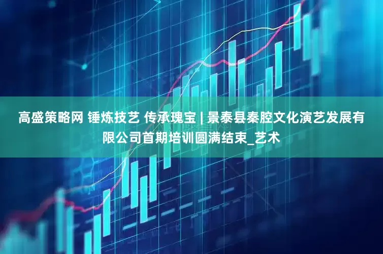高盛策略网 锤炼技艺 传承瑰宝 | 景泰县秦腔文化演艺发展有限公司首期培训圆满结束_艺术