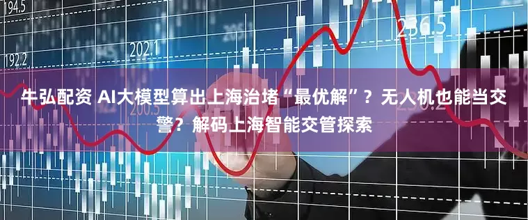 牛弘配资 AI大模型算出上海治堵“最优解”？无人机也能当交警？解码上海智能交管探索