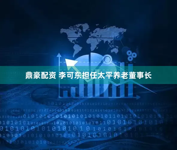 鼎豪配资 李可东担任太平养老董事长