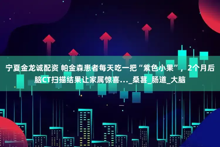宁夏金龙诚配资 帕金森患者每天吃一把“紫色小果”，2个月后脑CT扫描结果让家属惊喜…_桑葚_肠道_大脑