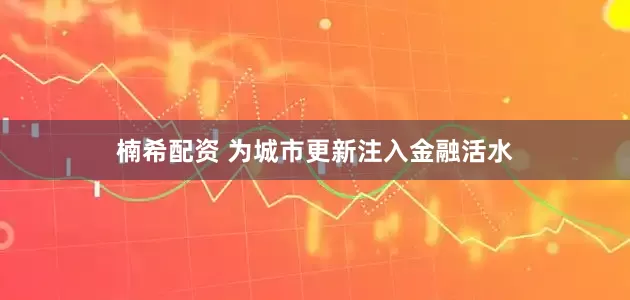 楠希配资 为城市更新注入金融活水