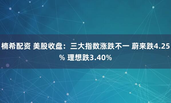 楠希配资 美股收盘：三大指数涨跌不一 蔚来跌4.25% 理想跌3.40%