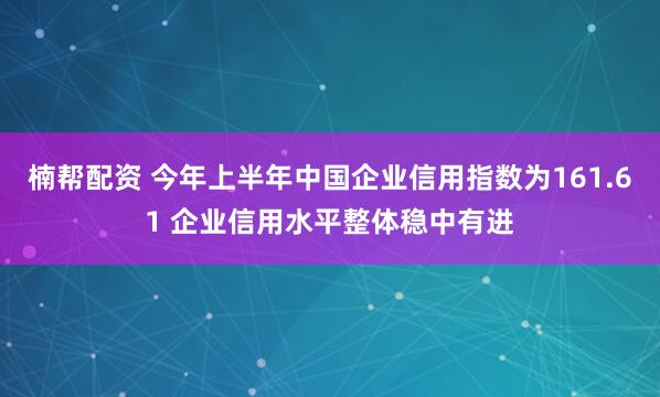 楠帮配资 今年上半年中国企业信用指数为161.61 企业信用水平整体稳中有进