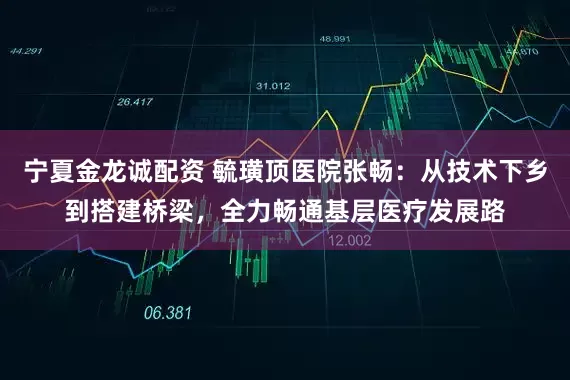 宁夏金龙诚配资 毓璜顶医院张畅：从技术下乡到搭建桥梁，全力畅通基层医疗发展路