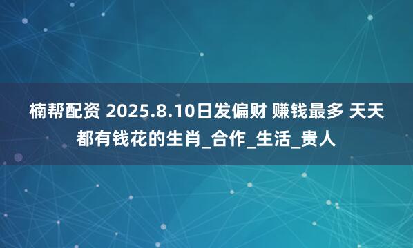 楠帮配资 2025.8.10日发偏财 赚钱最多 天天都有钱花的生肖_合作_生活_贵人