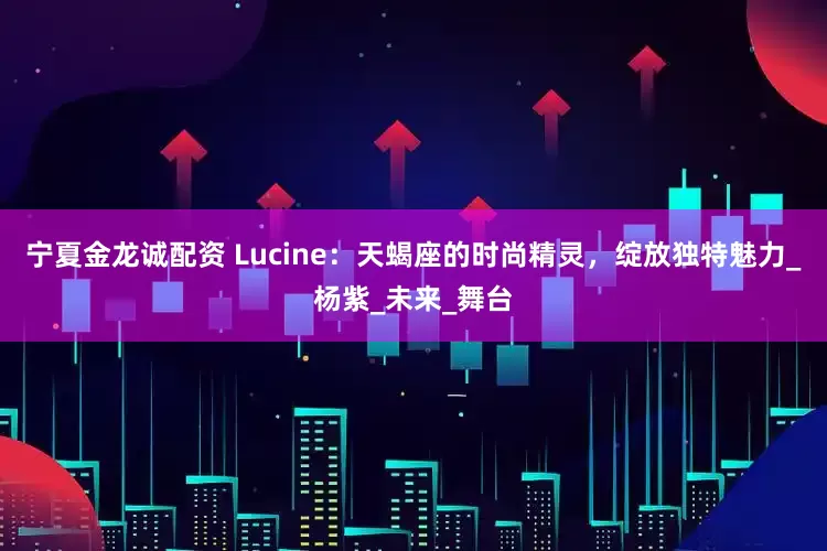 宁夏金龙诚配资 Lucine：天蝎座的时尚精灵，绽放独特魅力_杨紫_未来_舞台