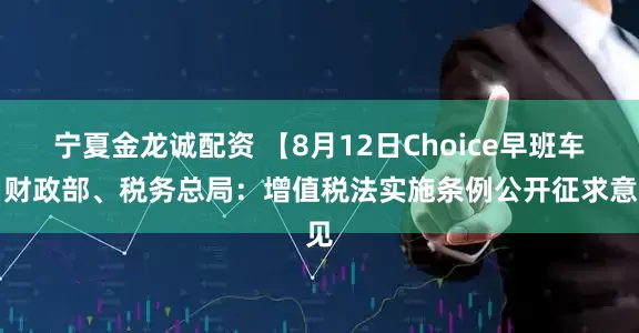 宁夏金龙诚配资 【8月12日Choice早班车】财政部、税务总局：增值税法实施条例公开征求意见