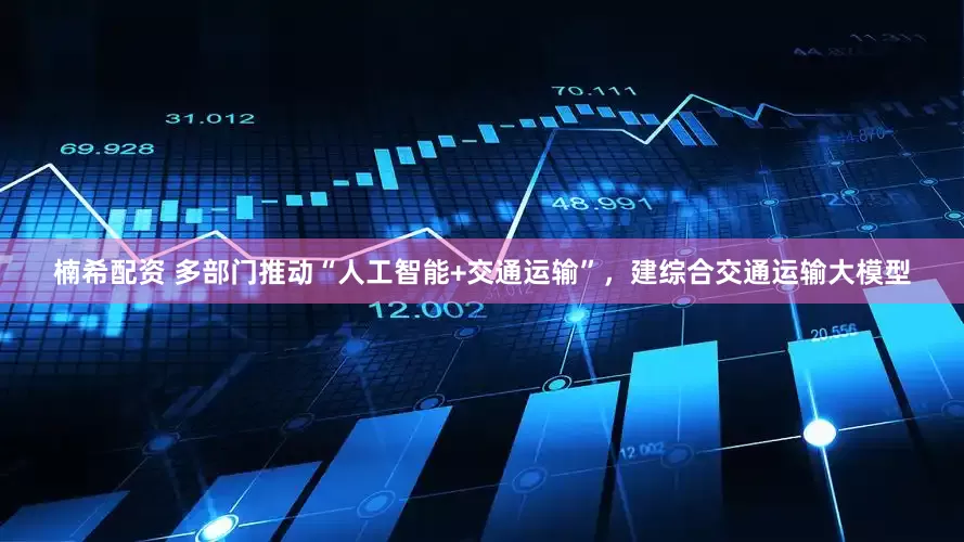 楠希配资 多部门推动“人工智能+交通运输”，建综合交通运输大模型