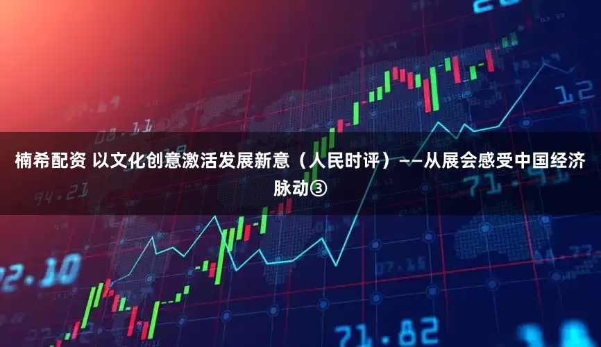 楠希配资 以文化创意激活发展新意(人民时评)——从展会感受中国经济脉动③