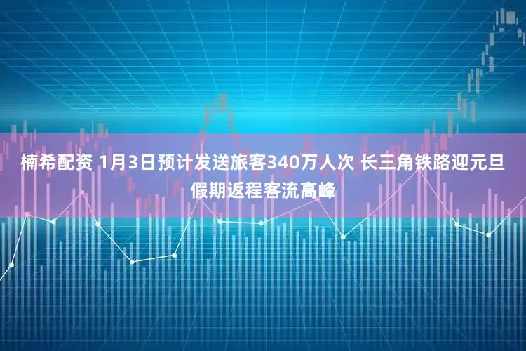 楠希配资 1月3日预计发送旅客340万人次 长三角铁路迎元旦假期返程客流高峰