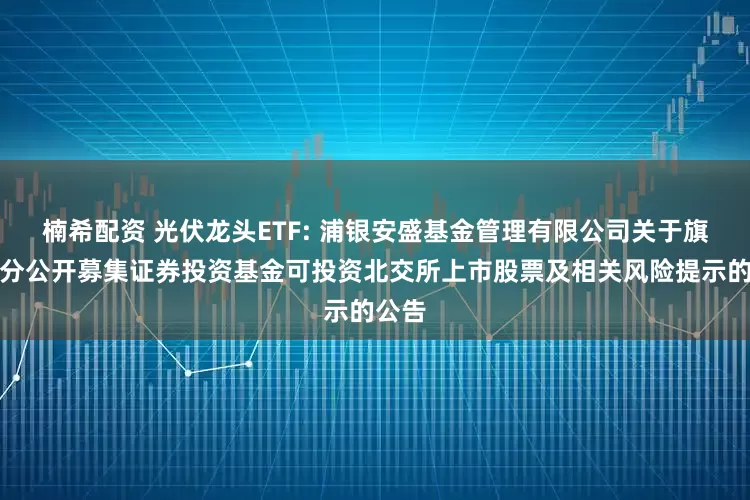 楠希配资 光伏龙头ETF: 浦银安盛基金管理有限公司关于旗下部分公开募集证券投资基金可投资北交所上市股票及相关风险提示的公告