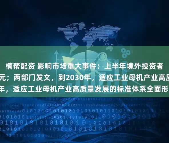 楠帮配资 影响市场重大事件:上半年境外投资者持有A股市值超3万亿元;两部门发文,到2030年,适应工业母机产业高质量发展的标准体系全面形成