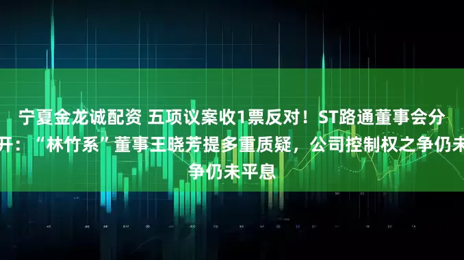 宁夏金龙诚配资 五项议案收1票反对!ST路通董事会分歧公开:“林竹系”董事王晓芳提多重质疑,公司控制权之争仍未平息
