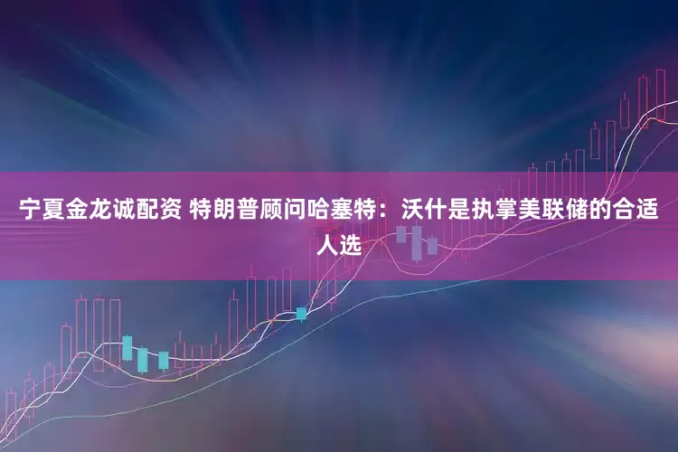 宁夏金龙诚配资 特朗普顾问哈塞特：沃什是执掌美联储的合适人选