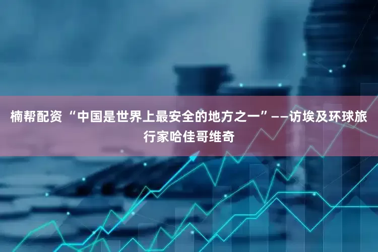 楠帮配资 “中国是世界上最安全的地方之一”——访埃及环球旅行家哈佳哥维奇
