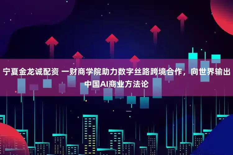 宁夏金龙诚配资 一财商学院助力数字丝路跨境合作，向世界输出中国AI商业方法论
